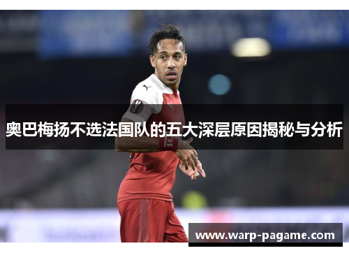 奥巴梅扬不选法国队的五大深层原因揭秘与分析