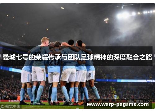 曼城七号的荣耀传承与团队足球精神的深度融合之路 曼城七号的荣耀传承与团队足球精神的深度融合之路