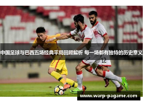 中国足球与巴西五场经典平局回顾解析 每一场都有独特的历史意义 中国足球与巴西五场经典平局回顾解析 每一场都有独特的历史意义