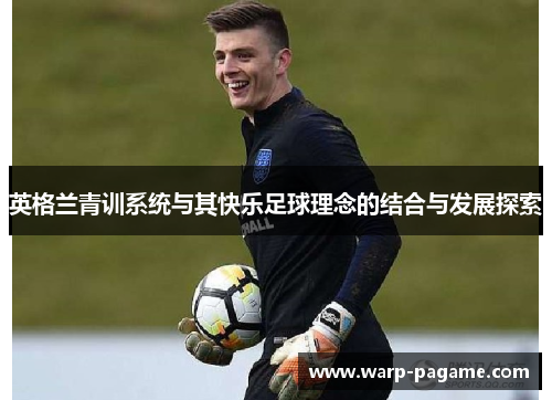 英格兰青训系统与其快乐足球理念的结合与发展探索 英格兰青训系统与其快乐足球理念的结合与发展探索