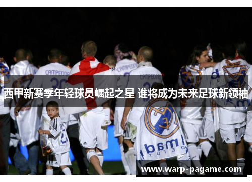 西甲新赛季年轻球员崛起之星 谁将成为未来足球新领袖