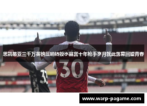 恩凯蒂亚三千万英镑压哨转投水晶宫十年枪手岁月就此落幕回望青春