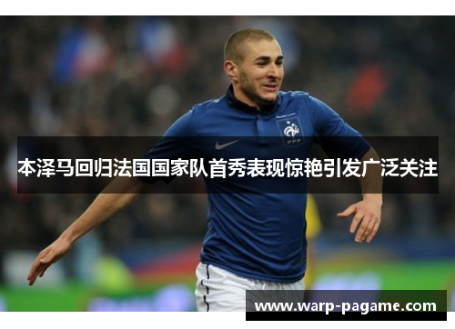 本泽马回归法国国家队首秀表现惊艳引发广泛关注 本泽马回归法国国家队首秀表现惊艳引发广泛关注