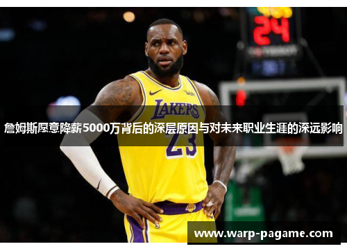 詹姆斯愿意降薪5000万背后的深层原因与对未来职业生涯的深远影响