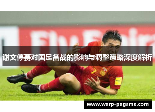 谢文停赛对国足备战的影响与调整策略深度解析
