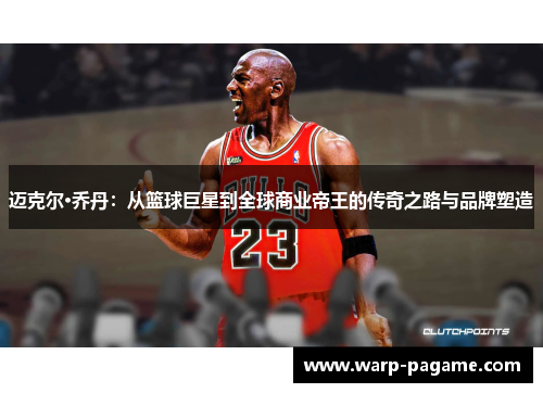 迈克尔·乔丹：从篮球巨星到全球商业帝王的传奇之路与品牌塑造