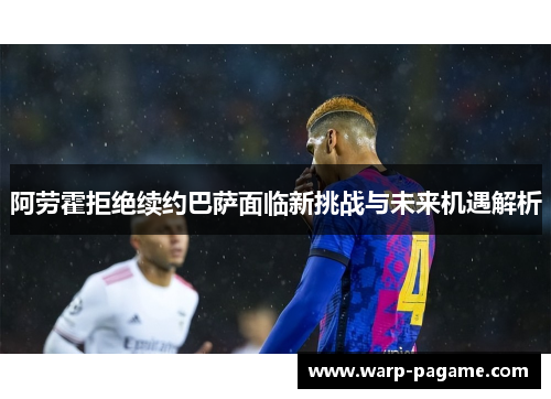 阿劳霍拒绝续约巴萨面临新挑战与未来机遇解析