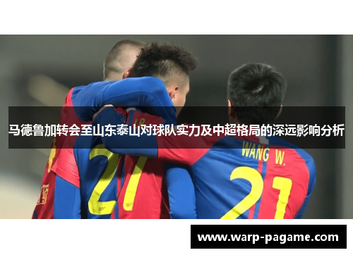 马德鲁加转会至山东泰山对球队实力及中超格局的深远影响分析