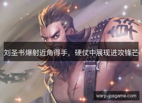 刘圣书爆射近角得手,硬仗中展现进攻锋芒 刘圣书爆射近角得手,硬仗中展现进攻锋芒